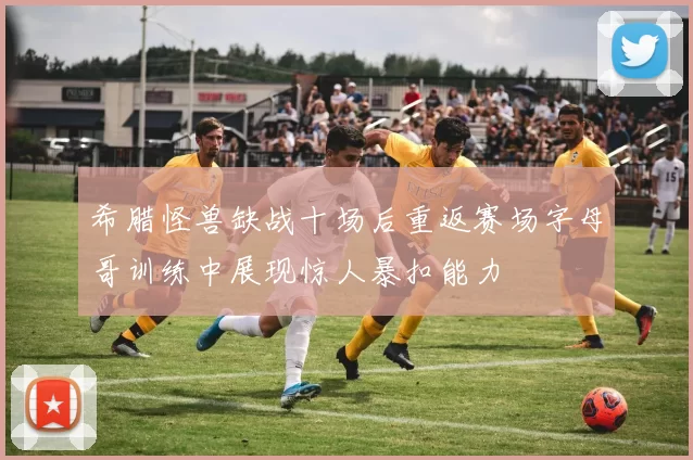 希腊怪兽缺战十场后重返赛场字母哥训练中展现惊人暴扣能力