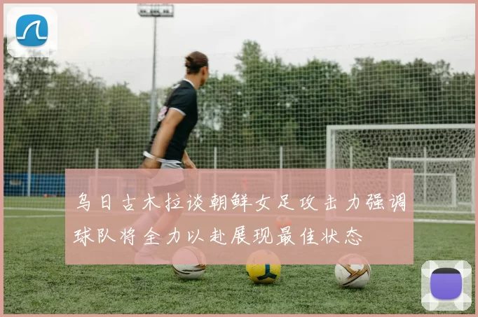 乌日古木拉谈朝鲜女足攻击力强调球队将全力以赴展现最佳状态
