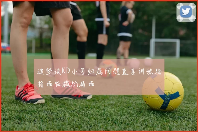 追梦谈KD小号归属问题直言训练场将面临尴尬局面