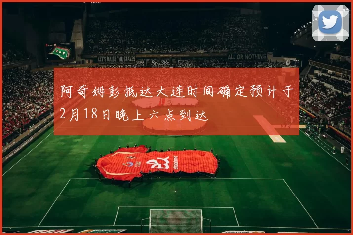 阿奇姆彭抵达大连时间确定预计于2月18日晚上六点到达