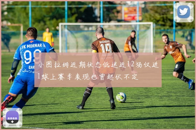 小图拉姆近期状态低迷近12场仅进1球上赛季表现也曾起伏不定