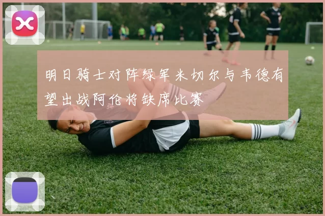 明日骑士对阵绿军米切尔与韦德有望出战阿伦将缺席比赛