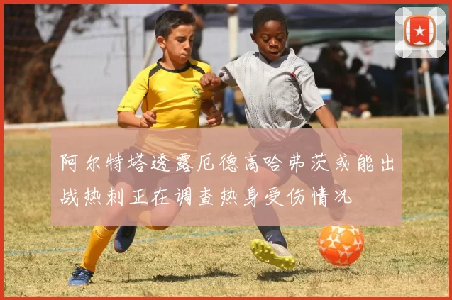阿尔特塔透露厄德高哈弗茨或能出战热刺正在调查热身受伤情况