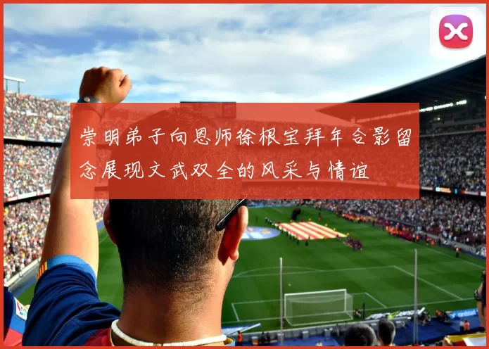 崇明弟子向恩师徐根宝拜年合影留念展现文武双全的风采与情谊