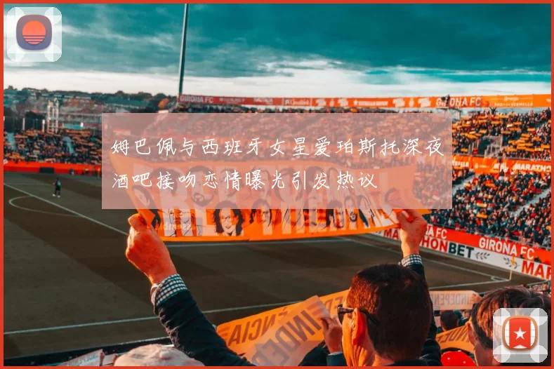 姆巴佩与西班牙女星爱珀斯托深夜酒吧接吻恋情曝光引发热议
