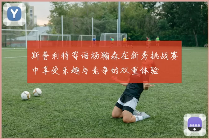 斯普利特寄语杨瀚森在新秀挑战赛中享受乐趣与竞争的双重体验
