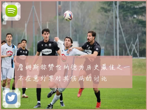 詹姆斯称赞伦纳德为历史最佳之一不在意外界对其伤病的讨论