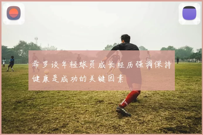 希罗谈年轻球员成长经历强调保持健康是成功的关键因素