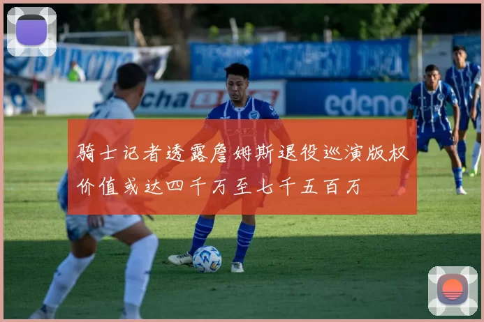 骑士记者透露詹姆斯退役巡演版权价值或达四千万至七千五百万