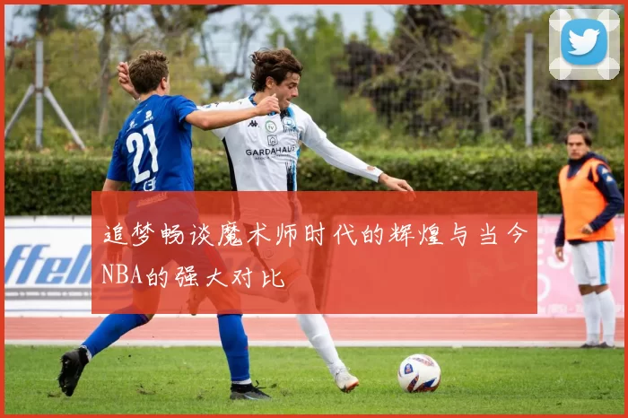 追梦畅谈魔术师时代的辉煌与当今NBA的强大对比