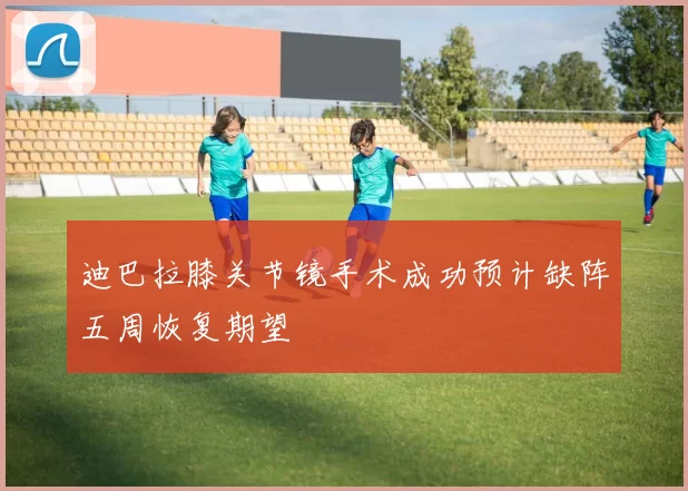 迪巴拉膝关节镜手术成功预计缺阵五周恢复期望