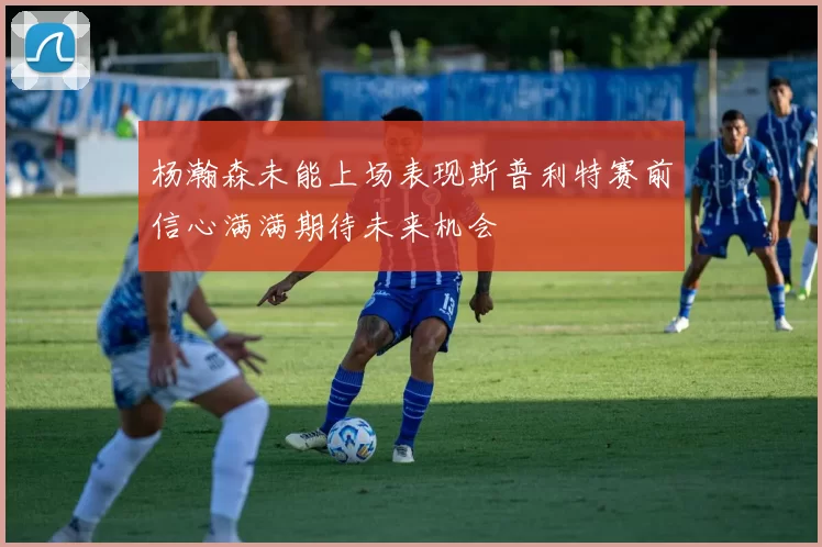 杨瀚森未能上场表现斯普利特赛前信心满满期待未来机会