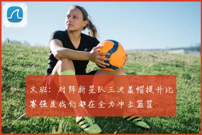 文班：对阵新星队三次盖帽提升比赛强度我们都在全力冲击篮筐