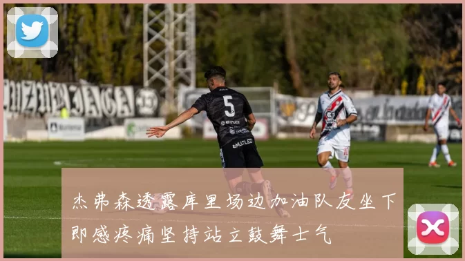 杰弗森透露库里场边加油队友坐下即感疼痛坚持站立鼓舞士气