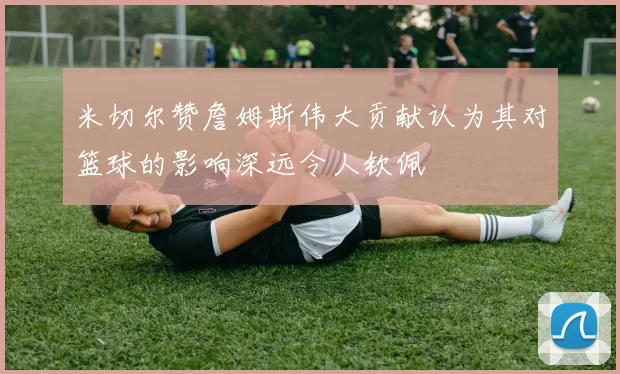 米切尔赞詹姆斯伟大贡献认为其对篮球的影响深远令人钦佩