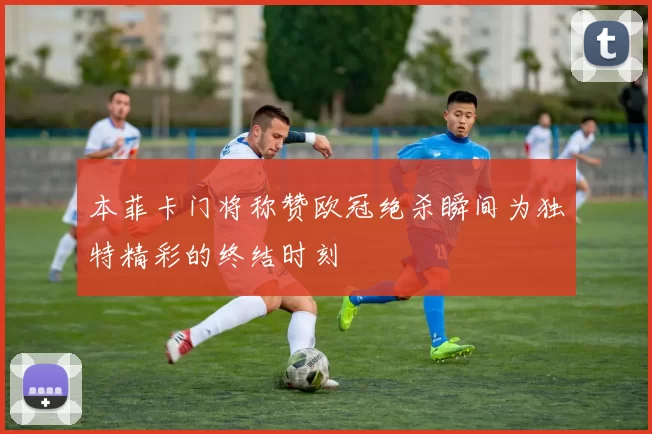 本菲卡门将称赞欧冠绝杀瞬间为独特精彩的终结时刻